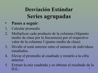 4
Desviación Estándar
Series agrupadas
• Pasos a seguir:
1. Calcular promedio
2. Multiplicar cada producto de la columna (4)(punto
medio de clase por la frecuencia) por el respectivo
valor de la columna 3 (punto medio de clase)
3. Dividir el total anterior entre el número de individuos
estudiados.
4. Elevar el promedio al cuadrado y restarlo a la cifra
anterior.
5. Extraer la raiz cuadrada y se obtiene el resultado de la
D.E..
 