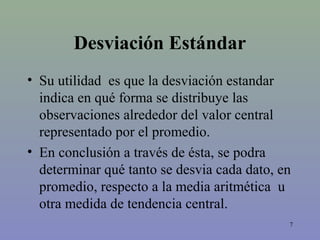 7
Desviación Estándar
• Su utilidad es que la desviación estandar
indica en qué forma se distribuye las
observaciones alrededor del valor central
representado por el promedio.
• En conclusión a través de ésta, se podra
determinar qué tanto se desvia cada dato, en
promedio, respecto a la media aritmética u
otra medida de tendencia central.
 