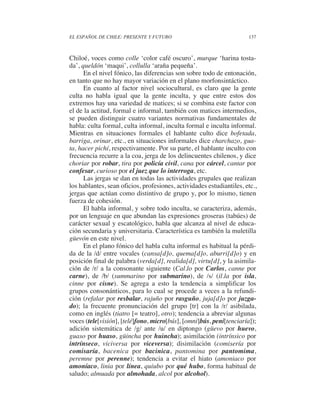 EL ESPAÑOL DE CHILE: PRESENTE Y FUTURO                                137



Chiloé, voces como colle ‘color café oscuro’, murque ‘harina tosta-
da’, queldón ‘maqui’, collulla ‘araña pequeña’.
      En el nivel fónico, las diferencias son sobre todo de entonación,
en tanto que no hay mayor variación en el plano morfonsintáctico.
      En cuanto al factor nivel sociocultural, es claro que la gente
culta no habla igual que la gente inculta, y que entre estos dos
extremos hay una variedad de matices; si se combina este factor con
el de la actitud, formal e informal, también con matices intermedios,
se pueden distinguir cuatro variantes normativas fundamentales de
habla: culta formal, culta informal, inculta formal e inculta informal.
Mientras en situaciones formales el hablante culto dice bofetada,
barriga, orinar, etc., en situaciones informales dice charchazo, gua-
ta, hacer pichí, respectivamente. Por su parte, el hablante inculto con
frecuencia recurre a la coa, jerga de los delincuentes chilenos, y dice
choriar por robar, tira por policía civil, cana por cárcel, cantar por
confesar, curioso por el juez que lo interroga, etc.
      Las jergas se dan en todas las actividades grupales que realizan
los hablantes, sean oficios, profesiones, actividades estudiantiles, etc.,
jergas que actúan como distintivo de grupo y, por lo mismo, tienen
fuerza de cohesión.
      El habla informal, y sobre todo inculta, se caracteriza, además,
por un lenguaje en que abundan las expresiones groseras (tabúes) de
carácter sexual y escatológico, habla que alcanza al nivel de educa-
ción secundaria y universitaria. Característica es también la muletilla
güevón en este nivel.
      En el plano fónico del habla culta informal es habitual la pérdi-
da de la /d/ entre vocales (cansa[d]o, quema[d]o, aburri[d]o) y en
posición final de palabra (verda[d], realida[d], virtu[d], y la asimila-
ción de /r/ a la consonante siguiente (Cal.lo por Carlos, canne por
carne), de /b/ (summarino por submarino), de /s/ (il.la por isla,
cinne por cisne). Se agrega a esto la tendencia a simplificar los
grupos consonánticos, para lo cual se procede a veces a la refundi-
ción (refalar por resbalar, rajuño por rasguño, juja[d]o por juzga-
do); la frecuente pronunciación del grupo [tr] con la /r/ asibilada,
como en inglés (tiatro [= teatro], otro); tendencia a abreviar algunas
voces (tele[visión], [telé]fono, micro[bús], [omni]bús, peni[tenciaría]);
adición sistemática de /g/ ante /u/ en diptongo (güevo por huevo,
guaso por huaso, güincha por huincha); asimilación (intrínsico por
intrínseco, viciversa por viceversa); disimilación (comisería por
comisaría, bacenica por bacinica, pantomina por pantomima,
peremne por perenne); tendencia a evitar el hiato (amoniaco por
amoníaco, linia por línea, quiubo por qué hubo, forma habitual de
saludo; almuada por almohada, alcol por alcohol).
 