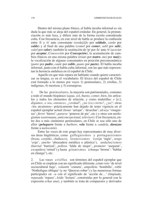 138                                               AMBROSIO RABANALES



      Dentro del mismo plano fónico, el habla inculta informal es sin
duda la que más se aleja del español estándar. En general, la pronun-
ciación es más laxa, y difiere más de la forma escrita considerada
culta. Con frecuencia, en este nivel de habla se produce la confusión
entre /l/ y /r/ ante consonante (sorda[d]o por soldado, cardo por
caldo) y al final de una palabra (comel por comer, salil por salir,
calol por calor); también la sustitución de /p/ por /k/ ante /t/ (acectar
por aceptar, Concección por Concepción), la acumulación de cam-
bios fónicos en una misma palabra (triato por teatro, mei por maíz);
la vocalización de algunas consonantes en posición preconsonántica
(paire por padre, caule por cable, pauto por pacto). El habla inculta
informal, junto con el habla culta informal, son las que más represen-
tan la herencia andaluza en el español de Chile.
      Aquello en que más repara un hablante cuando quiere caracteri-
zar su lengua, es en el vocabulario. El léxico del español de Chile
está formado a lo menos por voces 1) peninsulares, 2) criollas, 3)
indígenas, 4) mestizas y 5) extranjeras.
1.      De las peninsulares, la mayoría son patrimoniales, comunes
a todo el mundo hispánico (agua, sol, bueno, comer, bien, los artícu-
los y todos los elementos de relación, y como muletillas: e [e:],
digamos, o sea, entonces, ¿verdad?, ¿no (es) cierto?, ¿ya?; otras
–los arcaísmos– prácticamente han dejado de tener vigencia en el
español ejemplar actual (botar ‘arrojar’, ‘desechar’; alcuza ‘vinagre-
ras’; fierro ‘hierro’; pararse ‘ponerse de pie’, etc.) y otras son neolo-
gismos (astronauta, anticoncepcional, televisor). Con frecuencia, en-
tre dos o más sinónimos peninsulares, en Chile se usa sólo uno de
ellos (peluquero frente a barbero, vela frente a candela, durazno
frente a melocotón).
      Entre las voces de este grupo hay representantes de muy diver-
sas áreas lingüísticas, como galleguismos y portuguesismos
(bosta, corpiño, chubasco), leonesismos (verija ‘ingle’, rengo
‘cojo’, zuncho ‘abrazadera metálica o plástica’), andalucismos
(barrial ‘barrizal’, pollera ‘falda de mujer’, prometer ‘asegurar’,
escupidera ‘orinal’) y hasta gitanismos (chunga ‘broma’: “hablar
en chunga”), etc.

2.     Las voces criollas son términos del español ejemplar que
en Chile se emplean con un significado diferente, como roto ‘de nivel
sociocultural bajo’, volantín ‘cometa’, ampolleta ‘bombilla’, roble
‘Nothofagus obliqua’ (y no ‘Quercus robur’) y las numerosas formas
participiales en –a con el significado de ‘acción de…’ (limpiada,
repasada ‘repaso’, leída ‘lectura’, construidas por lo general con la
expresión echar una), y también se trata de compuestos y derivados
 