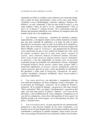 EL ESPAÑOL DE CHILE: PRESENTE Y FUTURO                                    139



originados en Chile (o sentidos como chilenos) con estructura hispá-
nica a partir de bases peninsulares, como coche-cuna, palo blanco
‘testaferro’, rotoso ‘desharrapado’, espinudo ‘espinoso’, habiloso ‘ha-
bilidoso’, no más ‘solamente’ (“Ayer no más recibí la carta”), y con
valor enfático (“Pase no más”); al tiro ‘inmediatamente’ (“Voy al
tiro”), ya ‘sí, bueno’ (“–¿Vamos al cine? –Ya”), expresiones estas dos
últimas que permiten identificar a los chilenos en cualquier parte del
mundo (como che a los rioplatenses).
3.        Los términos indígenas (nombres de animales y plantas,
especialmente, y de algunos objetos de la cultura material, lo mismo
que una gran cantidad de topónimos a lo largo de todo el país),
proceden en su mayoría, como se sabe, de la época de la conquista y,
sobre todo, de la colonia, y han sido tomados de diversas lenguas del
Nuevo Mundo, como el a r a h u a c o , que proporcionó las primeras
voces americanas de que se tuvo noticia en España (ají, maíz, maní
[se conoce cacahuete, pero no se usa], tuna, canoa, cacique), el
c a r i b e (loro, chancaca, butaca), el náhuatl (tomate, chocolate,
chicle, tiza), el t u p í - g u a r a n í (jaguar, petunia, maraca ‘instrumen-
to musical’), y las más importantes en nuestro caso: el quechua
(callampa [la que ha sustituido casi enteramente a hongo, restringido
al lenguaje técnico], choclo, poroto, cóndor, papa, guagua ‘bebé’ y
numerosos topónimos), el a i m a r a (choclo, quirquincho, palta [se
conoce aguacate, pero no se usa], y otras que pueden ser igualmente
del quechua) y sobre todo el m a p u c h e (charquicán ‘un guiso’,
copihue ‘una planta’, cholg(u)a ‘un Mytilus’, diuca ‘un ave canora’ y
numerosos topónimos).

4.     Las voces m e s t i z a s son derivados y compuestos chilenos
con estructura hispánica, de bases indígenas, como colchagüino ‘de
la provincia de Colchagua’, temucano ‘de la ciudad de Temuco’,
iquiqueño ‘de la ciudad de Iquique’, apequenarse (del map. pequeñ
“Strix cunicularia” Mol., ave rapaz) ‘envalentonarse’, enguatarse (del
map. wata [de aquí guata] ‘la panza’) ‘ahitarse’, en el caso de los
derivados, o una combinación de voces indígenas e hispánicas en el
caso de los compuestos, como choro (del quechua ch’uru) zapato ‘un
Mytilus grande y de valvas negras’, locro (del quechua, íd.) falso ‘un
guiso’ y muchos otros.

5.     Los ex t r a n j e r i s m o s , la gran mayoría de uso internacional,
pertenecen a muy diversas lenguas de los cinco continentes, y en
muchos casos nos han llegado junto con la lengua española, pues han
contribuido a configurar el español ejemplar, como ocurre con mu-
chas voces griegas (tecnicismos en su mayoría), árabes (con el artícu-
 