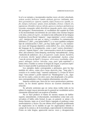 140                                                     AMBROSIO RABANALES



lo al o su variante a, incorporados muchas veces: alcohol, almohada,
azúcar, aceite), h e b r e a s (amén, aleluya), p e r s a s (talismán, tam-
bor), g e r m á n i c a s (guerra, espuela, ropa), f r a n c e s a s (jardín, co-
fre, monje), i t a l i a n a s (piano, tenor, fachada), c h i n a s (charol, té),
japonesas (biombo), turcas (diván, quiosco), malayo-polinésicas
(cacatúa, orangután, tabú), dravídicas (pagoda, paria, catre, a través
del portugués). Posteriormente, el vocabulario del español de Chile
se ha incrementado con términos de casi todas estas mismas lenguas
y de otras, como el i n g l é s , sin duda la más influyente de las lenguas
modernas (boom [bum] ‘impacto’, ‘auge repentino’; cóctel, estándar,
¡aló!, interjección con que se inicia o restablece la comunicación
teléfonica [“¡Aló!, ¿con quién hablo?”], y a veces también cualquier
tipo de comunicación [“¡Aló!, ¿no hay nadie aquí?”], y las numero-
sas voces del lenguaje deportivo, como fútbol, box, tenis, hándicap;
del lenguaje de la computación, como e-mail ‘correo electrónico’,
software ‘soporte lógico’, chat ‘conversación a través de la computa-
dora’; del comercio, como dumping, marketing ‘mercadotecnia’, rating
‘medición de audiencia’, etc.), el j a p o n é s (yudo, karate, harakiri),
el a l e m á n (berlín ‘pastel relleno con mermelada’, kuchen, schop
‘vaso de cerveza de barril’), l e n g u a s a f r i c a n a s (cachimba, chim-
pancé, milonga), i n d i a s (nirvana, yoga, gurú ‘guía espiritual’) y
tantas otras. Cuando se conoce la lengua de origen, se procura repro-
ducir lo mejor posible la pronunciación del original.
       Los ejemplos dados corresponden a préstamos, pero los hay
también de calcos, como disco larga duración (ing. “long play”),
reunión en la cumbre (ingl. “summit conference”), cortina de hierro
(ingl. “iron curtain”), jardín infantil (al. “Kindergarten”), etc., algu-
nos de los cuales, como en otros casos, han desplazado a los présta-
mos correspondientes o bien compiten abiertamente con ellos.
       Importa señalar que, fuera de las voces peninsulares patrimo-
niales, en los demás aportes léxicos no ocurren elementos de
relación.
       Se advierte asimismo que en varias áreas (sobre todo en las
tabúes) la mujer mayor presenta por lo general un vocabulario activo
claramente diferenciado con respecto al hombre.
       No es fácil predecir el futuro de nuestra manera de hablar:
seguirá, naturalmente, evolucionando, mostrándose como más con-
servadora el habla culta formal, la que, en general, se atiene a la
forma literaria, tanto en el nivel fónico (apegada al grafema) como
morfosintáctico y léxico. En este último nivel seguirán proliferando
los anglicismos en la medida en que los anglosajones lideren el
campo de la ciencia y de la tecnología, especialmente la informática.
Como en toda lengua, aparecerán nuevas voces y desaparecerán
 
