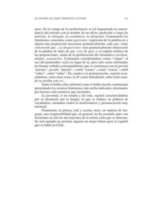 EL ESPAÑOL DE CHILE: PRESENTE Y FUTURO                             141



otras. En el campo de la morfosintaxis se irá imponiendo la concor-
dancia del artículo con el nombre de un oficio, profesión o cargo (la
ministra, la abogada, la carabinera, la dirigenta). Continuarán los
fenómenos conocidos como q u e í s m o (supresión de la palabra de y
alguna otra preposición necesarias gramaticalmente, ante que: estoy
convencido que…) y d e q u e í s m o (uso gramaticalmente innecesario
de la palabra de antes de que: creo de que), y el empleo errático de
las preposiciones, amén de la proliferación del diminutivo (arribita,
abajito, ayayaicito). Continuará considerándose como “vulgar” el
uso del pronombre vo[h] en lugar de tú, pero solo como informales
las formas verbales correspondientes que se construyen con tú (prestái
“prestas”, prestíh, “prestes”, comíh “comes”, comái “comas”, subíh
“subes”, subái “subas”. En cuanto a la pronunciación, seguirá escu-
chándose, entre otras cosas, la /b/ como labiodental, sobre todo cuan-
do se escribe con <v>.
      Tanto el habla culta informal como el habla inculta continuarán
presentando los mismos fenómenos más arriba indicados, dominados
por factores más emotivos que racionales.
      La juventud, si no estudia y lee más, seguirá caracterizándose
por su desinterés por la lengua, lo que se traduce en pobreza de
vocabulario, atentados contra la morfosintaxis y pronunciación muy
informal.
      Finalmente, la prensa, oral y escrita, tiene, en materia de len-
guaje, una responsabilidad que, en general, no ha asumido, pues son
frecuentes en ella las desviaciones de la norma culta que se detectan.
Su mal ejemplo no permite augurar un mejor futuro para el español
que se habla en Chile.
 