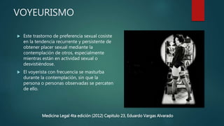 VOYEURISMO
 Este trastorno de preferencia sexual cosiste
en la tendencia recurrente y persistente de
obtener placer sexual mediante la
contemplación de otros, especialmente
mientras están en actividad sexual o
desvistiéndose.
 El voyerista con frecuencia se masturba
durante la contemplación, sin que la
persona o personas observadas se percaten
de ello.
Medicina Legal 4ta edición (2012) Capitulo 23, Eduardo Vargas Alvarado
 