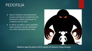PEDOFILIA
 Aquí el trastorno de preferencia
sexual consiste en la obtención de
excitación y placer sexual por el
contacto con un niño.
 En EEUU se define como pedofilia
todo contacto sexual mantenido
con niños menores de 14 años.
Medicina Legal 4ta edición (2012) Capitulo 23, Eduardo Vargas Alvarado
 