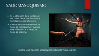 SADOMASOQUISMO
 Es la obtención de la excitación y
del placer sexual mediante dolor,
humillación o sometimiento.
 Cuando se experimenta dolor se
habla de masoquismo, y cuando
este se le causa a la pareja, se
habla de sadismo.
Medicina Legal 4ta edición (2012) Capitulo 23, Eduardo Vargas Alvarado
 