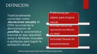 DEFINICION
Tradicionalmente
conocidas como
desviaciones sexuales, el
DSM recomienda la
denominación de
parafilias; la característica
esencial es que requieren
actos o fantasías inusuales
o grotescas para lograr la
excitación sexual.
Preferencia por
objeto para el goce
sexual
Actividad Sexual que
represente humillación
y/o dolor
Actividad Sexual sin
consentimiento
Medicina Legal 4ta edición (2012) Capitulo 23, Eduardo Vargas Alvarado
 