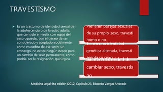 TRAVESTISMO
 Es un trastorno de identidad sexual de
la adolescencia o de la edad adulta,
que consiste en vestir con ropas del
sexo opuesto, con el deseo de ser
considerado y aceptado socialmente
como miembro de ese sexo; sin
embargo, no existe ningún deseo para
un cambio de sexo permanente, como
podría ser la resignación quirúrgica.
Prefieren parejas sexuales
de su propio sexo, travesti
homo o no.
Tienen una identidad
genética alterada, travesti
acepta su sexoSienten necesidad de
cambiar sexo, travestis
no
Medicina Legal 4ta edición (2012) Capitulo 23, Eduardo Vargas Alvarado
 