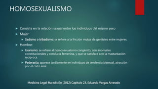 HOMOSEXUALISMO
 Consiste en la relación sexual entre los individuos del mismo sexo
 Mujer:
 Sadismo o tribadismo: se refiere a la fricción mutua de genitales entre mujeres.
 Hombre:
 Uranismo: se refiere al homosexualismo congénito, con anomalías
constitucionales y conducta femenina, y que se satisface con la masturbación
reciproca.
 Pederastia: aparece tardíamente en individuos de tendencia bisexual, atracción
por el coito anal
Medicina Legal 4ta edición (2012) Capitulo 23, Eduardo Vargas Alvarado
 