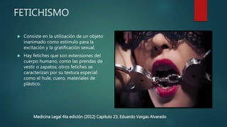 FETICHISMO
 Consiste en la utilización de un objeto
inanimado como estimulo para la
excitación y la gratificación sexual.
 Hay fetiches que son extensiones del
cuerpo humano, como las prendas de
vestir o zapatos; otros fetiches se
caracterizan por su textura especial:
como el hule, cuero, materiales de
plástico.
Medicina Legal 4ta edición (2012) Capitulo 23, Eduardo Vargas Alvarado
 