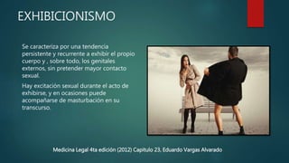 EXHIBICIONISMO
Se caracteriza por una tendencia
persistente y recurrente a exhibir el propio
cuerpo y , sobre todo, los genitales
externos, sin pretender mayor contacto
sexual.
Hay excitación sexual durante el acto de
exhibirse, y en ocasiones puede
acompañarse de masturbación en su
transcurso.
Medicina Legal 4ta edición (2012) Capitulo 23, Eduardo Vargas Alvarado
 