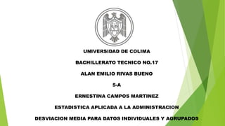 UNIVERSIDAD DE COLIMA 
BACHILLERATO TECNICO NO.17 
ALAN EMILIO RIVAS BUENO 
5-A 
ERNESTINA CAMPOS MARTINEZ 
ESTADISTICA APLICADA A LA ADMINISTRACION 
DESVIACION MEDIA PARA DATOS INDIVIDUALES Y AGRUPADOS 
 