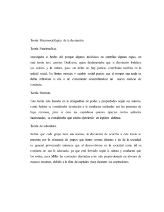 Teoría Macrosociológica de la desviación.
Teoría Funcionalista.
Investigaba el hecho del porque algunos individuos no cumplían algunas reglas, en
esta teoría tuvo aportes Durkheim, quien fundamentaba que la desviación fortalece
los valores y la cultura, pues sin delito no hay justicia, contribuían también en la
unidad social, los limites morales y cambio social puesto que al romper una regla se
debía reflexiona si era o no conveniente desarrollándose un nuevo modelo de
conducta.
Teoría Marxista.
Esta teoría está basada en la desigualdad de poder y propiedades según sus autores,
como Spitzer se consideraba desviación a la conductas realizadas por las personas de
bajo recursos, pero si eran los capitalistas quienes ejercían ciertas actitudes
inadecuadas, se consideraba que estaba ejerciendo en legítima defensa.
Teoría de subcultura.
Señala que cada grupo tiene sus normas, la desviación de acuerdo a ésta teoría se
presenta por la existencia de grupos que tienen normas distintas a las de la sociedad
en general provocando entonces que al desenvolverse en la sociedad como tal su
conducta no sea la adecuada, ya que está formado según la cultura y conductas que
los rodea, para Miller las conductas desviadas eran más proporcionada en jóvenes de
escasos recursos, debido a la falta de capitales para alcanzar sus aspiraciones.
 