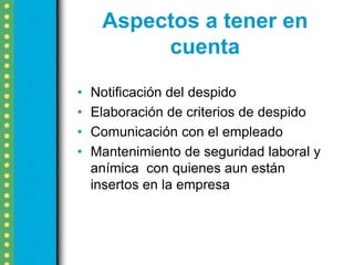 Aspectos a tener en
          cuenta
•   Notificación del despido
•   Elaboración de criterios de despido
•   Comunicación con el empleado
•   Mantenimiento de seguridad laboral y
    anímica con quienes aun están
    insertos en la empresa
 