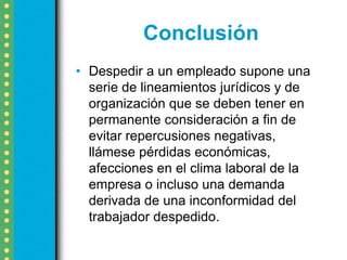 Conclusión
• Despedir a un empleado supone una
  serie de lineamientos jurídicos y de
  organización que se deben tener en
  permanente consideración a fin de
  evitar repercusiones negativas,
  llámese pérdidas económicas,
  afecciones en el clima laboral de la
  empresa o incluso una demanda
  derivada de una inconformidad del
  trabajador despedido.
 