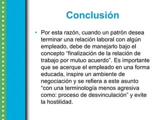 Conclusión
• Por esta razón, cuando un patrón desea
  terminar una relación laboral con algún
  empleado, debe de manejarlo bajo el
  concepto “finalización de la relación de
  trabajo por mutuo acuerdo”. Es importante
  que se acerque el empleado en una forma
  educada, inspire un ambiente de
  negociación y se refiera a este asunto
  “con una terminología menos agresiva
  como: proceso de desvinculación” y evite
  la hostilidad.
 