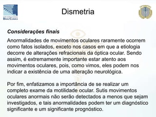 Considerações finais
Anormalidades de movimentos oculares raramente ocorrem
como fatos isolados, exceto nos casos em que a etiologia
decorre de alterações refracionais da óptica ocular. Sendo
assim, é extremamente importante estar atento aos
movimentos oculares, pois, como vimos, eles podem nos
indicar a existência de uma alteração neurológica.
Por fim, enfatizamos a importância de se realizar um
completo exame da motilidade ocular. Sutis movimentos
oculares anormais não serão detectados a menos que sejam
investigados, e tais anormalidades podem ter um diagnóstico
significante e um significante prognóstico.
Dismetria
 