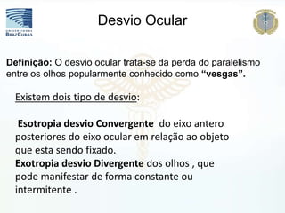 Definição: O desvio ocular trata-se da perda do paralelismo
entre os olhos popularmente conhecido como “vesgas”.
Desvio Ocular
Existem dois tipo de desvio:
Esotropia desvio Convergente do eixo antero
posteriores do eixo ocular em relação ao objeto
que esta sendo fixado.
Exotropia desvio Divergente dos olhos , que
pode manifestar de forma constante ou
intermitente .
 