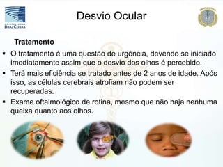  O tratamento é uma questão de urgência, devendo se iniciado
imediatamente assim que o desvio dos olhos é percebido.
 Terá mais eficiência se tratado antes de 2 anos de idade. Após
isso, as células cerebrais atrofiam não podem ser
recuperadas.
 Exame oftalmológico de rotina, mesmo que não haja nenhuma
queixa quanto aos olhos.
Tratamento
Desvio Ocular
 