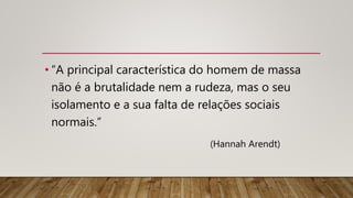 • “A principal característica do homem de massa
não é a brutalidade nem a rudeza, mas o seu
isolamento e a sua falta de relações sociais
normais.”
(Hannah Arendt)
 
