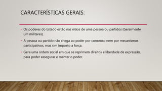 CARACTERÍSTICAS GERAIS:
• Os poderes do Estado estão nas mãos de uma pessoa ou partidos (Geralmente
um militares).
• A pessoa ou partido não chega ao poder por consenso nem por mecanismos
participativos, mas sim imposto a força.
• Gera uma ordem social em que se reprimem direitos e liberdade de expressão,
para poder assegurar e manter o poder.
 