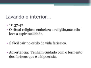 Lavando o interior...
• 11: 37-42
• O ritual religioso embeleza a religião,mas não
leva a espiritualidade.
• É fácil cair no estilo de vida farisaico.
• Advertência: Tenham cuidado com o fermento
dos fariseus que é a hipocrisia.
 