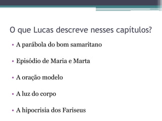 O que Lucas descreve nesses capítulos?
• A parábola do bom samaritano
• Episódio de Maria e Marta
• A oração modelo
• A luz do corpo
• A hipocrisia dos Fariseus
 