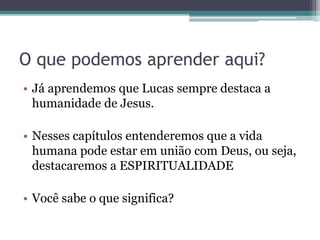 O que podemos aprender aqui?
• Já aprendemos que Lucas sempre destaca a
humanidade de Jesus.
• Nesses capítulos entenderemos que a vida
humana pode estar em união com Deus, ou seja,
destacaremos a ESPIRITUALIDADE
• Você sabe o que significa?
 