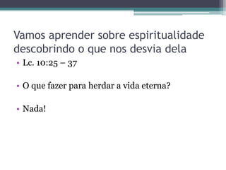 Vamos aprender sobre espiritualidade
descobrindo o que nos desvia dela
• Lc. 10:25 – 37
• O que fazer para herdar a vida eterna?
• Nada!
 