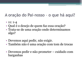 A oração do Pai-nosso – o que há aqui?
• 11: 1-4
• Qual é o desejo de quem faz essa oração?
• Trata-se de uma oração onde determinamos
algo?
• Devemos aqui pedir, não exigir.
• Também não é uma oração com tom de trocas
• Devemos pedir e não prometer – cuidado com
barganhas
 