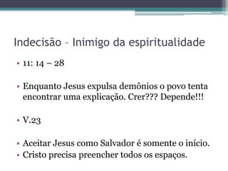 Indecisão – Inimigo da espiritualidade
• 11: 14 – 28
• Enquanto Jesus expulsa demônios o povo tenta
encontrar uma explicação. Crer??? Depende!!!
• V.23
• Aceitar Jesus como Salvador é somente o início.
• Cristo precisa preencher todos os espaços.
 