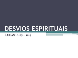 DESVIOS ESPIRITUAIS
LUCAS 10:25 – 12:3
 