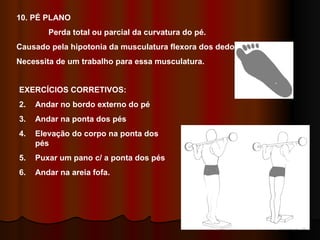 10. PÉ PLANO  Perda total ou parcial da curvatura do pé. Causado pela hipotonia da musculatura flexora dos dedos. Necessita de um trabalho para essa musculatura. EXERCÍCIOS CORRETIVOS: Andar no bordo externo do pé Andar na ponta dos pés Elevação do corpo na ponta dos pés Puxar um pano c/ a ponta dos pés Andar na areia fofa. 