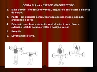 COSTA PLANA – EXERCÍCIOS CORRETIVOS Mata Borrão – em decúbito ventral, segurar os pés e fazer o balanço do corpo; Ponte – em decúbito dorsal, ficar apoiado nas mãos e nos pés, arqueando o corpo. Extensão da coluna – decúbito ventral, mão à nuca, fazer a extensão total da coluna e voltar a posição inicial Bom dia Levantamento terra. 4 5 