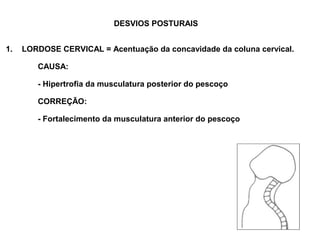 DESVIOS POSTURAIS


1.   LORDOSE CERVICAL = Acentuação da concavidade da coluna cervical.

        CAUSA:

        - Hipertrofia da musculatura posterior do pescoço

        CORREÇÃO:

        - Fortalecimento da musculatura anterior do pescoço
 