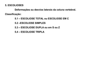 5. ESCOLIOSES
        Deformações ou desvios laterais da coluna vertebral.
Classificação:
        5.1 – ESCOLIOSE TOTAL ou ESCOLIOSE EM C
        5.2 –ESCOLIOSE SIMPLES
        5.3 – ESCOLIOSE DUPLA ou em S ou Z
        5.4 – ESCOLIOSE TRIPLA
 