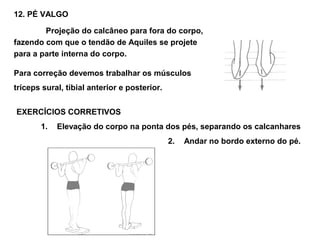 12. PÉ VALGO

        Projeção do calcâneo para fora do corpo,
fazendo com que o tendão de Aquiles se projete
para a parte interna do corpo.

Para correção devemos trabalhar os músculos
tríceps sural, tibial anterior e posterior.


EXERCÍCIOS CORRETIVOS
       1.   Elevação do corpo na ponta dos pés, separando os calcanhares
                                              2.   Andar no bordo externo do pé.
 