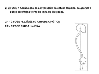 2. CIFOSE = Acentuação da convexidade da coluna torácica, colocando o
   ponto acromial à frente da linha de gravidade.



2.1 - CIFOSE FLEXÍVEL ou ATITUDE CIFÓTICA
2.2 - CIFOSE RÍGIDA ou FIXA
 