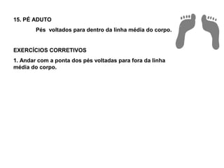 15. PÉ ADUTO
        Pés voltados para dentro da linha média do corpo.


EXERCÍCIOS CORRETIVOS
1. Andar com a ponta dos pés voltadas para fora da linha
média do corpo.
 