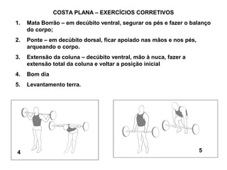 COSTA PLANA – EXERCÍCIOS CORRETIVOS
1.   Mata Borrão – em decúbito ventral, segurar os pés e fazer o balanço
     do corpo;
2.   Ponte – em decúbito dorsal, ficar apoiado nas mãos e nos pés,
     arqueando o corpo.
3.   Extensão da coluna – decúbito ventral, mão à nuca, fazer a
     extensão total da coluna e voltar a posição inicial
4.   Bom dia
5.   Levantamento terra.




4                                                                    5
 