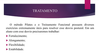 TRATAMENTO
O método Pilates e o Treinamento Funcional possuem diversos
exercícios extremamente úteis para resolver esse desvio postural. Em um
aluno com esse desvio precisaremos trabalhar:
 Fortalecimento;
 Alongamento;
 Flexibilidade;
 Estabilidade.
 