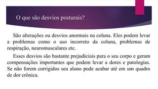 O que são desvios posturais?
São alterações ou desvios anormais na coluna. Eles podem levar
a problemas como o uso incorreto da coluna, problemas de
respiração, neuromusculares etc.
Esses desvios são bastante prejudiciais para o seu corpo e geram
compensações importantes que podem levar a dores e patologias.
Se não forem corrigidos seu aluno pode acabar até em um quadro
de dor crônica.
 