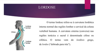 LORDOSE
O termo lordose refere-se à curvatura lordótica
interna normal das regiões lombar e cervical da coluna
vertebral humana. A curvatura externa (convexa) nas
regiões torácica e sacral é denominada cifose ou
cifótica. O termo vem do lordōsis grego,
de lordos (“dobrado para trás”).
 