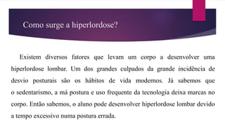 Como surge a hiperlordose?
Existem diversos fatores que levam um corpo a desenvolver uma
hiperlordose lombar. Um dos grandes culpados da grande incidência de
desvio posturais são os hábitos de vida modernos. Já sabemos que
o sedentarismo, a má postura e uso frequente da tecnologia deixa marcas no
corpo. Então sabemos, o aluno pode desenvolver hiperlordose lombar devido
a tempo excessivo numa postura errada.
 