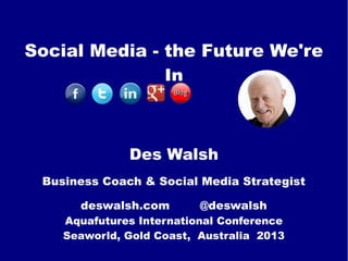 Social Media - the Future We're
In
Des Walsh
Business Coach & Social Media Strategist
deswalsh.com @deswalsh
Aquafutures International Conference
Seaworld, Gold Coast, Australia 2013
 
