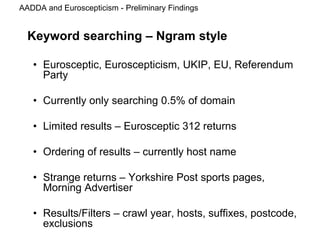 AADDA and Euroscepticism - Preliminary Findings
Keyword searching – Ngram style
• Eurosceptic, Euroscepticism, UKIP, EU, Referendum
Party
• Currently only searching 0.5% of domain
• Limited results – Eurosceptic 312 returns
• Ordering of results – currently host name
• Strange returns – Yorkshire Post sports pages,
Morning Advertiser
• Results/Filters – crawl year, hosts, suffixes, postcode,
exclusions
 