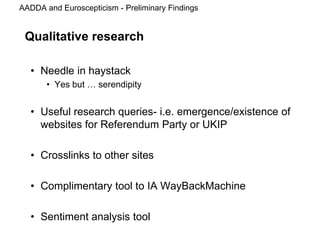 AADDA and Euroscepticism - Preliminary Findings
Qualitative research
• Needle in haystack
• Yes but … serendipity
• Useful research queries- i.e. emergence/existence of
websites for Referendum Party or UKIP
• Crosslinks to other sites
• Complimentary tool to IA WayBackMachine
• Sentiment analysis tool
 