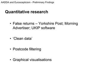 AADDA and Euroscepticism - Preliminary Findings
Quantitative research
• False returns – Yorkshire Post; Morning
Advertiser; UKIP software
• ‘Clean data’
• Postcode filtering
• Graphical visualisations
 