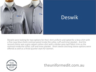 Deswik
Deswik were looking for two options for their shirt uniform and opted for a blue shirt with
a fine navy blue check contrast panel inside the collar, cuff and inner placket. And the
second choice was a grey sateen cotton shirt with a darker grey twill fabric trim as the
contrast inside the collar, cuff and inner placket. Short sleeve and long sleeve options were
offered as well as a three quarter style for women.
theuniformedit.com.au
 