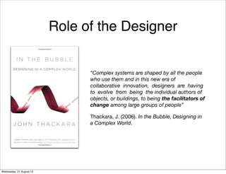 Role of the Designer
“Complex systems are shaped by all the people
who use them and in this new era of
collaborative innovation, designers are having
to evolve from being the individual authors of
objects, or buildings, to being the facilitators of
change among large groups of people”
Thackara, J. (2006). In the Bubble, Designing in
a Complex World.
Friday, 13 September 13
 